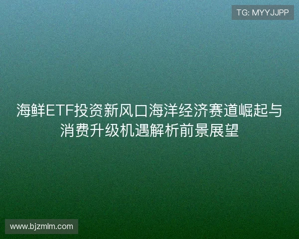 海鲜ETF投资新风口海洋经济赛道崛起与消费升级机遇解析前景展望